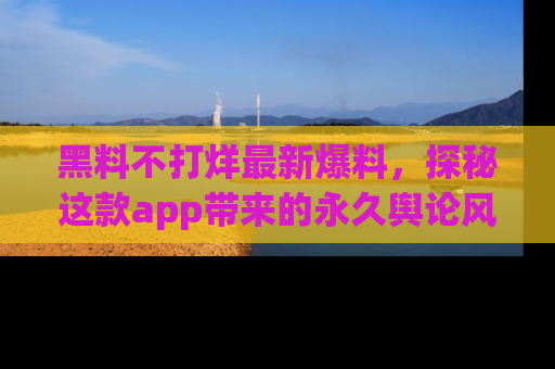 黑料不打烊最新爆料，探秘这款app带来的永久舆论风暴