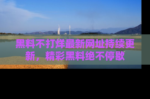 黑料不打烊最新网址持续更新，精彩黑料绝不停歇