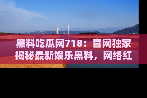 黑料吃瓜网718：官网独家揭秘最新娱乐黑料，网络红人齐聚一堂！