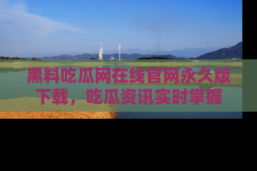 黑料吃瓜网在线官网永久版下载，吃瓜资讯实时掌握