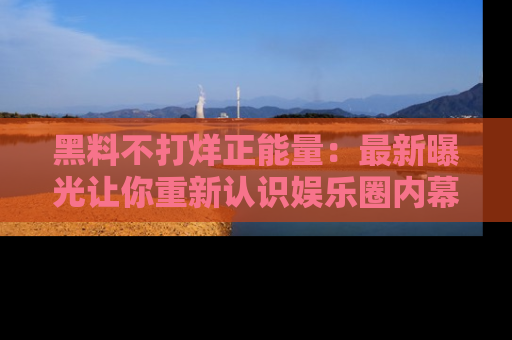 黑料不打烊正能量：最新曝光让你重新认识娱乐圈内幕！