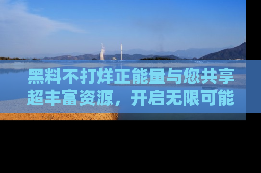 黑料不打烊正能量与您共享超丰富资源，开启无限可能的新视界！