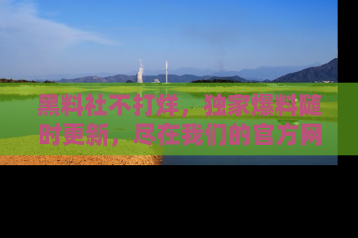 黑料社不打烊，独家爆料随时更新，尽在我们的官方网站网址！
