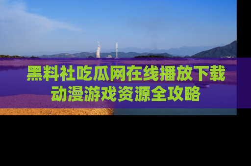 黑料社吃瓜网在线播放下载动漫游戏资源全攻略