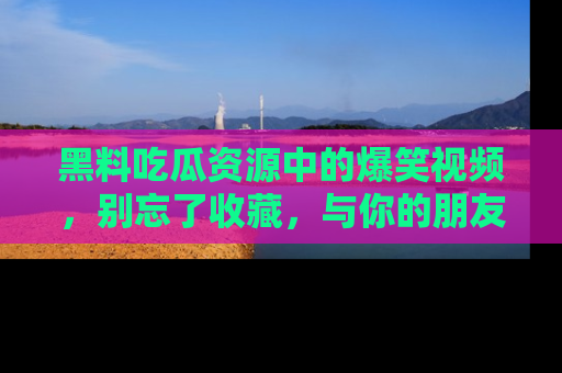 黑料吃瓜资源中的爆笑视频，别忘了收藏，与你的朋友一起分享乐趣！
