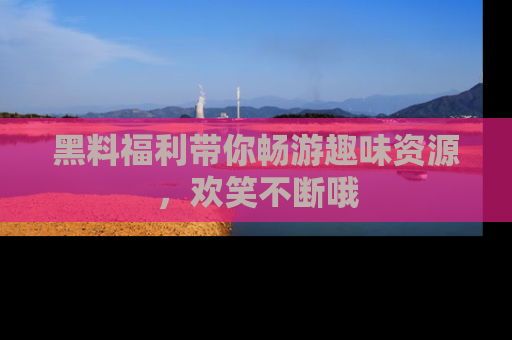 黑料福利带你畅游趣味资源，欢笑不断哦