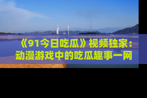 《91今日吃瓜》视频独家:动漫游戏中的吃瓜趣事一网打尽!