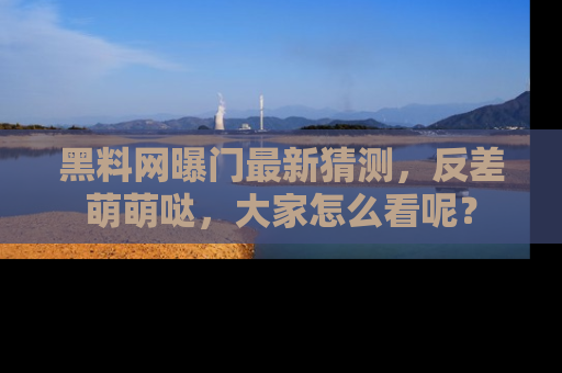 黑料网曝门最新猜测，反差萌萌哒，大家怎么看呢？