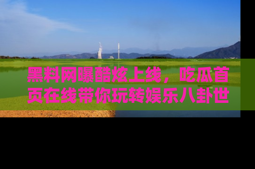 黑料网曝酷炫上线，吃瓜首页在线带你玩转娱乐八卦世界