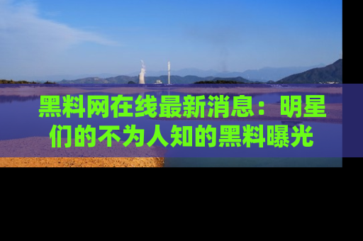 黑料网在线最新消息：明星们的不为人知的黑料曝光
