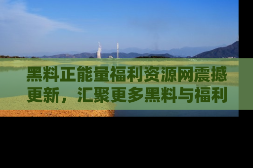 黑料正能量福利资源网震撼更新，汇聚更多黑料与福利！