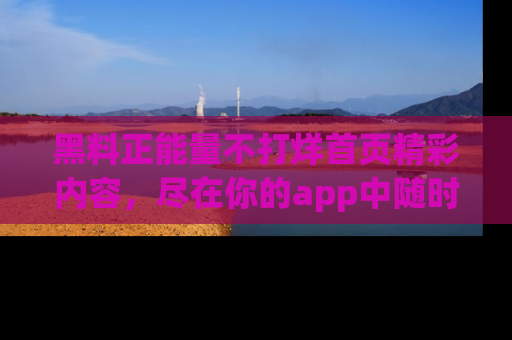 黑料正能量不打烊首页精彩内容，尽在你的app中随时观看