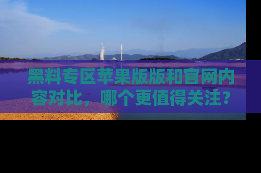 黑料专区苹果版版和官网内容对比，哪个更值得关注？