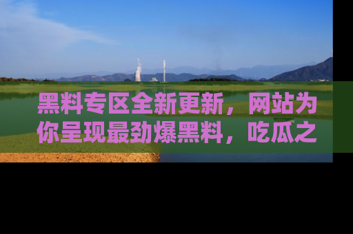 黑料专区全新更新，网站为你呈现最劲爆黑料，吃瓜之旅从这里开始！