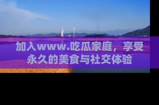 加入www.吃瓜家庭，享受永久的美食与社交体验