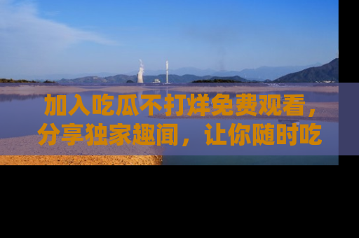 加入吃瓜不打烊免费观看，分享独家趣闻，让你随时吃瓜不停！