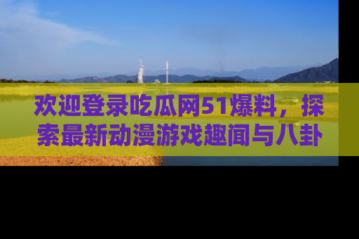 欢迎登录吃瓜网51爆料，探索最新动漫游戏趣闻与八卦！