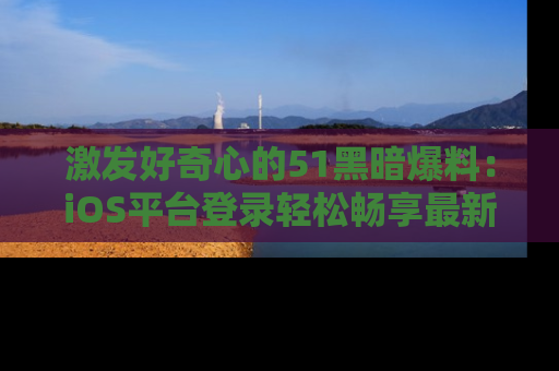 激发好奇心的51黑暗爆料：iOS平台登录轻松畅享最新八卦，刷新你的宠儿清单！