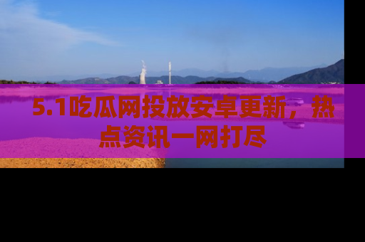 5.1吃瓜网投放安卓更新,热点资讯一网打尽