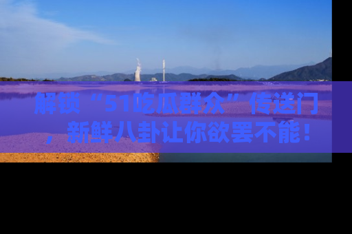 解锁“51吃瓜群众”传送门，新鲜八卦让你欲罢不能！