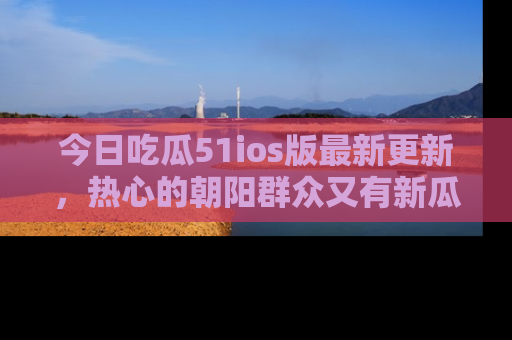 今日吃瓜51ios版最新更新，热心的朝阳群众又有新瓜要分享啦！