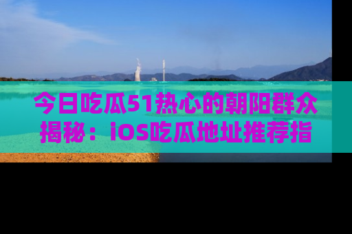 今日吃瓜51热心的朝阳群众揭秘：iOS吃瓜地址推荐指南！