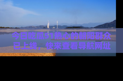 今日吃瓜51热心的朝阳群众已上线，快来查看导航网址，获取最新吃瓜资讯！