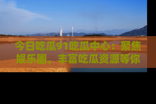 今日吃瓜91吃瓜中心：聚焦娱乐圈，丰富吃瓜资源等你解锁
