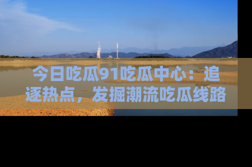 今日吃瓜91吃瓜中心：追逐热点，发掘潮流吃瓜线路！