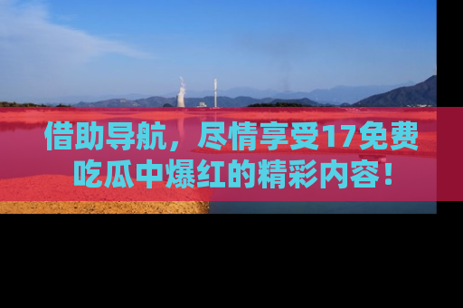 借助导航，尽情享受17免费吃瓜中爆红的精彩内容！