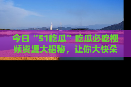 今日“51吃瓜”吃瓜必吃视频资源大揭秘，让你大快朵颐不停口！