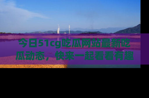 今日51cg吃瓜网站最新吃瓜动态，快来一起看看有趣的事情！