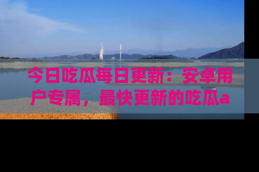 今日吃瓜每日更新：安卓用户专属，最快更新的吃瓜app值得拥有。