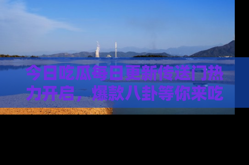 今日吃瓜每日更新传送门热力开启，爆款八卦等你来吃瓜