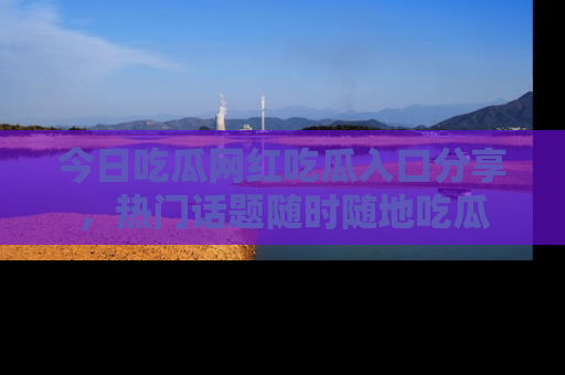 今日吃瓜网红吃瓜入口分享，热门话题随时随地吃瓜