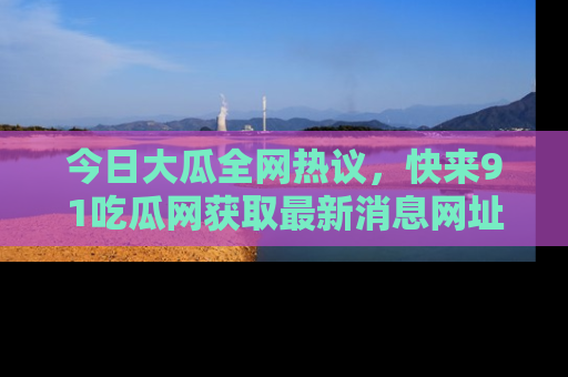 今日大瓜全网热议，快来91吃瓜网获取最新消息网址