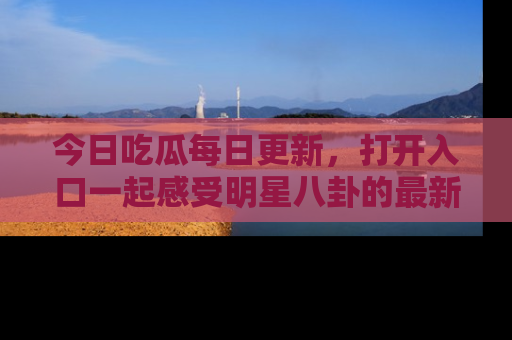 今日吃瓜每日更新，打开入口一起感受明星八卦的最新动态，别说我没告诉你哦！