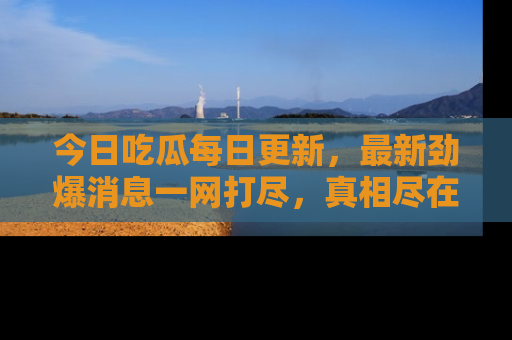 今日吃瓜每日更新，最新劲爆消息一网打尽，真相尽在其中！