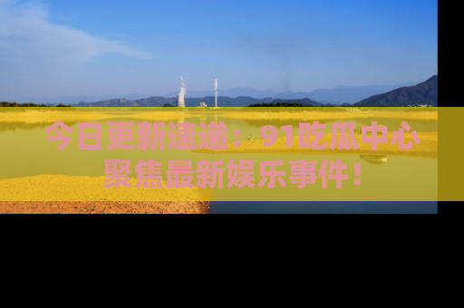今日更新速递：91吃瓜中心聚焦最新娱乐事件！