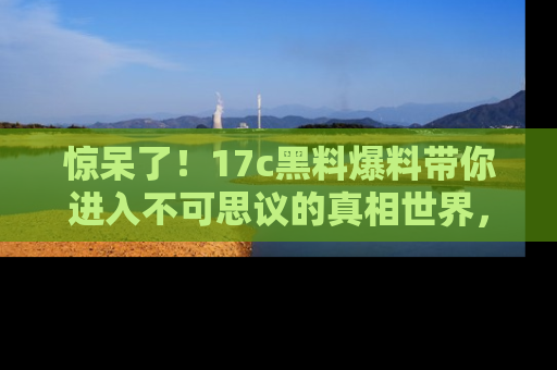 惊呆了！17c黑料爆料带你进入不可思议的真相世界，赶快看链接！