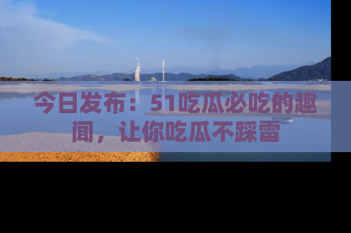 今日发布：51吃瓜必吃的趣闻，让你吃瓜不踩雷