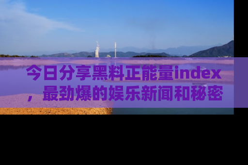 今日分享黑料正能量index，最劲爆的娱乐新闻和秘密等你来发现！