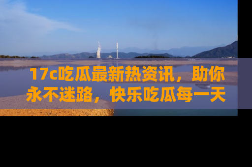 17c吃瓜最新热资讯，助你永不迷路，快乐吃瓜每一天！