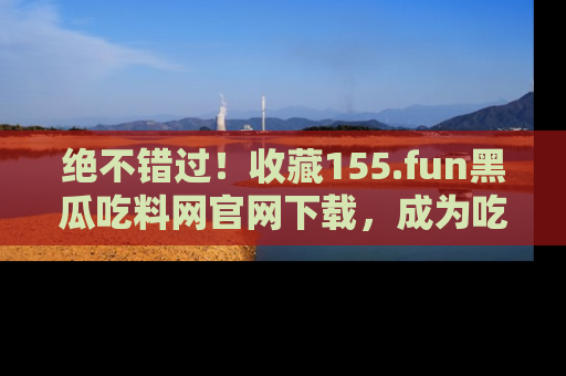 绝不错过！收藏155.fun黑瓜吃料网官网下载，成为吃瓜达人！
