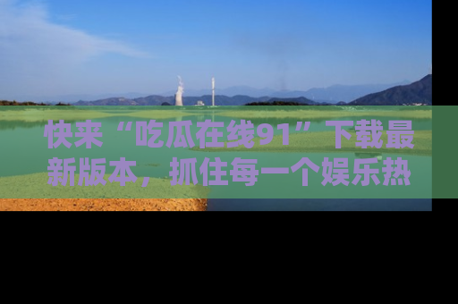 快来“吃瓜在线91”下载最新版本，抓住每一个娱乐热点的精彩瞬间！