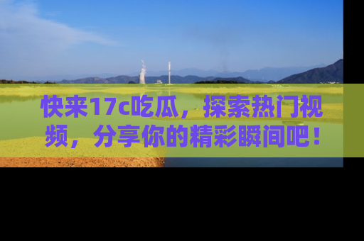 快来17c吃瓜，探索热门视频，分享你的精彩瞬间吧！