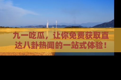 九一吃瓜，让你免费获取直达八卦热闻的一站式体验！