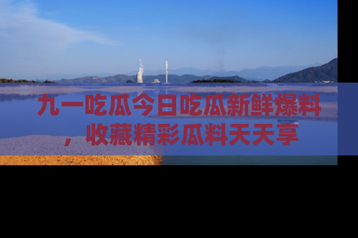 九一吃瓜今日吃瓜新鲜爆料，收藏精彩瓜料天天享