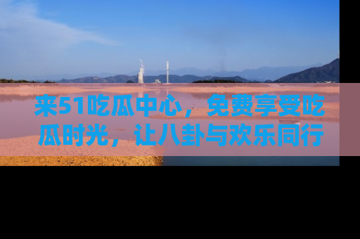 来51吃瓜中心，免费享受吃瓜时光，让八卦与欢乐同行！