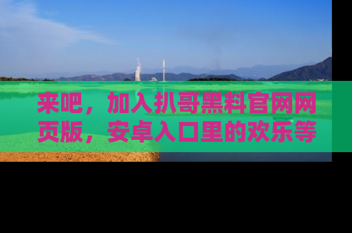 来吧，加入扒哥黑料官网网页版，安卓入口里的欢乐等着你！